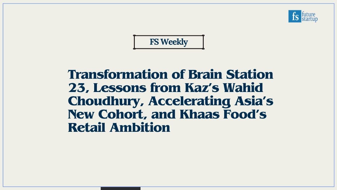 Transformation of Brain Station 23, Lessons from Kaz’s Wahid Choudhury, Accelerating Asia’s New Cohort, and Khaas Food’s Retail Ambition
